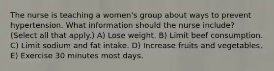 The nurse is teaching a women's group about ways to prevent hypertension. What information should the nurse include? (Select all that apply.) A) Lose weight. B) Limit beef consumption. C) Limit sodium and fat intake. D) Increase fruits and vegetables. E) Exercise 30 minutes most days.