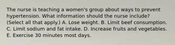 The nurse is teaching a women's group about ways to prevent hypertension. What information should the nurse include? (Select all that apply.) A. Lose weight. B. Limit beef consumption. C. Limit sodium and fat intake. D. Increase fruits and vegetables. E. Exercise 30 minutes most days.