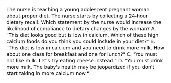 The nurse is teaching a young adolescent pregnant woman about proper diet. The nurse starts by collecting a 24-hour dietary recall. Which statement by the nurse would increase the likelihood of compliance to dietary changes by the woman? A. "This diet looks good but is low in calcium. Which of these high calcium foods do you think you could include in your diet?" B. "This diet is low in calcium and you need to drink more milk. How about one class for breakfast and one for lunch?" C. "You must not like milk. Let's try eating cheese instead." D. "You must drink more milk. The baby's health may be jeopardized if you don't start taking in more calcium now."