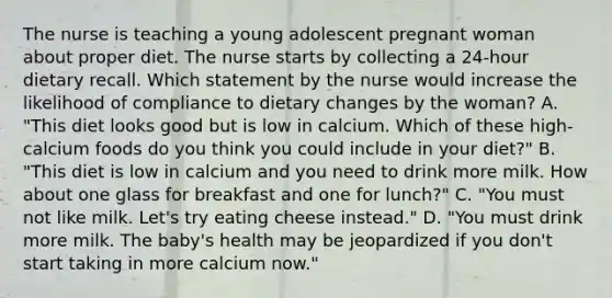 The nurse is teaching a young adolescent pregnant woman about proper diet. The nurse starts by collecting a 24-hour dietary recall. Which statement by the nurse would increase the likelihood of compliance to dietary changes by the woman? A. "This diet looks good but is low in calcium. Which of these high-calcium foods do you think you could include in your diet?" B. "This diet is low in calcium and you need to drink more milk. How about one glass for breakfast and one for lunch?" C. "You must not like milk. Let's try eating cheese instead." D. "You must drink more milk. The baby's health may be jeopardized if you don't start taking in more calcium now."