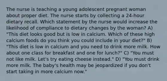 The nurse is teaching a young adolescent pregnant woman about proper diet. The nurse starts by collecting a 24-hour dietary recall. Which statement by the nurse would increase the likelihood of compliance to dietary changes by the woman? A) "This diet looks good but is low in calcium. Which of these high calcium foods do you think you could include in your diet?" B) "This diet is low in calcium and you need to drink more milk. How about one class for breakfast and one for lunch?" C) "You must not like milk. Let's try eating cheese instead." D) "You must drink more milk. The baby's health may be jeopardized if you don't start taking in more calcium now."