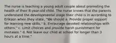 The nurse is teaching a young adult couple about promoting the health of their 8-year-old child. The nurse knows that the parents understand the developmental stage their child is in according to Erikson when they state, "We should a. Provide proper support for learning new skills." b. Encourage devoted relationships with others." c. Limit choices and provide harsh punishment for mistakes." d. Not leave our child at school for longer than 3 hours at a time."