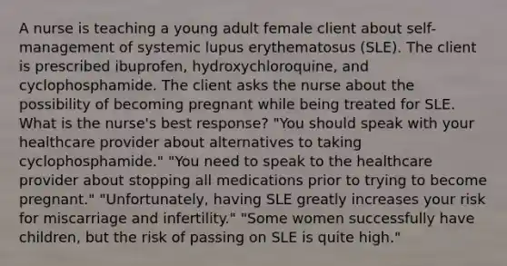 A nurse is teaching a young adult female client about self-management of systemic lupus erythematosus (SLE). The client is prescribed ibuprofen, hydroxychloroquine, and cyclophosphamide. The client asks the nurse about the possibility of becoming pregnant while being treated for SLE. What is the nurse's best response? "You should speak with your healthcare provider about alternatives to taking cyclophosphamide." "You need to speak to the healthcare provider about stopping all medications prior to trying to become pregnant." "Unfortunately, having SLE greatly increases your risk for miscarriage and infertility." "Some women successfully have children, but the risk of passing on SLE is quite high."