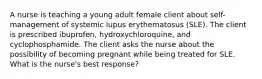 A nurse is teaching a young adult female client about self-management of systemic lupus erythematosus (SLE). The client is prescribed ibuprofen, hydroxychloroquine, and cyclophosphamide. The client asks the nurse about the possibility of becoming pregnant while being treated for SLE. What is the nurse's best response?