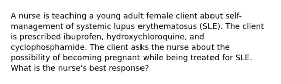 A nurse is teaching a young adult female client about self-management of systemic lupus erythematosus (SLE). The client is prescribed ibuprofen, hydroxychloroquine, and cyclophosphamide. The client asks the nurse about the possibility of becoming pregnant while being treated for SLE. What is the nurse's best response?