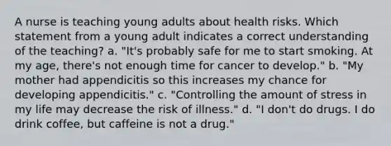 A nurse is teaching young adults about health risks. Which statement from a young adult indicates a correct understanding of the teaching? a. "It's probably safe for me to start smoking. At my age, there's not enough time for cancer to develop." b. "My mother had appendicitis so this increases my chance for developing appendicitis." c. "Controlling the amount of stress in my life may decrease the risk of illness." d. "I don't do drugs. I do drink coffee, but caffeine is not a drug."