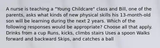 A nurse is teaching a "Young Childcare" class and Bill, one of the parents, asks what kinds of new physical skills his 13-month-old son will be learning during the next 2 years. Which of the following responses would be appropriate? Choose all that apply. Drinks from a cup Runs, kicks, climbs stairs Uses a spoon Walks forward and backward Skips, and catches a ball