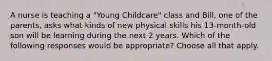 A nurse is teaching a "Young Childcare" class and Bill, one of the parents, asks what kinds of new physical skills his 13-month-old son will be learning during the next 2 years. Which of the following responses would be appropriate? Choose all that apply.