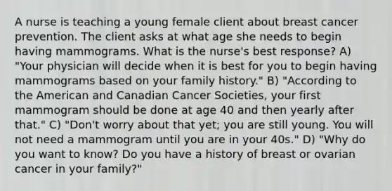 A nurse is teaching a young female client about breast cancer prevention. The client asks at what age she needs to begin having mammograms. What is the nurse's best response? A) "Your physician will decide when it is best for you to begin having mammograms based on your family history." B) "According to the American and Canadian Cancer Societies, your first mammogram should be done at age 40 and then yearly after that." C) "Don't worry about that yet; you are still young. You will not need a mammogram until you are in your 40s." D) "Why do you want to know? Do you have a history of breast or ovarian cancer in your family?"