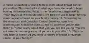 A nurse is teaching a young female client about breast cancer prevention. The client asks at what age does she need to begin having mammograms. What is the nurse's best response? A. "Your physician will decide when it is best for you to begin having mammograms based on your family history." B. "According to the American and Canadian Cancer Societies, your first mammogram should be done at age 40 and then yearly after that." C. "Don't worry about that yet; you are still young. You will not need a mammogram until you are in your 40s." D. "Why do you want to know? Do you have a history of breast or ovarian cancer in your family?"