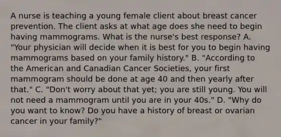 A nurse is teaching a young female client about breast cancer prevention. The client asks at what age does she need to begin having mammograms. What is the nurse's best response? A. "Your physician will decide when it is best for you to begin having mammograms based on your family history." B. "According to the American and Canadian Cancer Societies, your first mammogram should be done at age 40 and then yearly after that." C. "Don't worry about that yet; you are still young. You will not need a mammogram until you are in your 40s." D. "Why do you want to know? Do you have a history of breast or ovarian cancer in your family?"