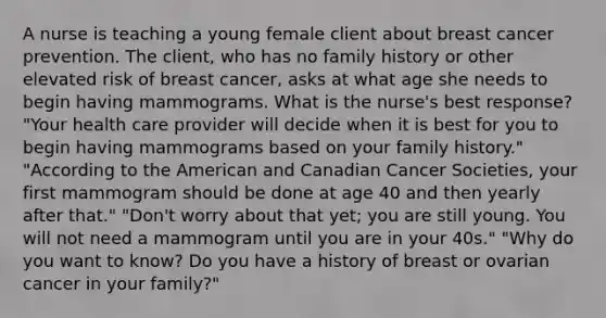 A nurse is teaching a young female client about breast cancer prevention. The client, who has no family history or other elevated risk of breast cancer, asks at what age she needs to begin having mammograms. What is the nurse's best response? "Your health care provider will decide when it is best for you to begin having mammograms based on your family history." "According to the American and Canadian Cancer Societies, your first mammogram should be done at age 40 and then yearly after that." "Don't worry about that yet; you are still young. You will not need a mammogram until you are in your 40s." "Why do you want to know? Do you have a history of breast or ovarian cancer in your family?"