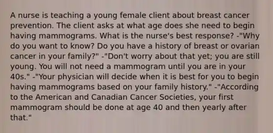 A nurse is teaching a young female client about breast cancer prevention. The client asks at what age does she need to begin having mammograms. What is the nurse's best response? -"Why do you want to know? Do you have a history of breast or ovarian cancer in your family?" -"Don't worry about that yet; you are still young. You will not need a mammogram until you are in your 40s." -"Your physician will decide when it is best for you to begin having mammograms based on your family history." -"According to the American and Canadian Cancer Societies, your first mammogram should be done at age 40 and then yearly after that."