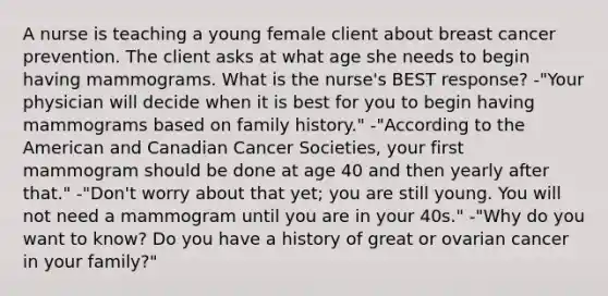 A nurse is teaching a young female client about breast cancer prevention. The client asks at what age she needs to begin having mammograms. What is the nurse's BEST response? -"Your physician will decide when it is best for you to begin having mammograms based on family history." -"According to the American and Canadian Cancer Societies, your first mammogram should be done at age 40 and then yearly after that." -"Don't worry about that yet; you are still young. You will not need a mammogram until you are in your 40s." -"Why do you want to know? Do you have a history of great or ovarian cancer in your family?"