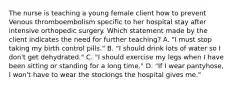 The nurse is teaching a young female client how to prevent Venous thromboembolism specific to her hospital stay after intensive orthopedic surgery. Which statement made by the client indicates the need for further teaching? A. "I must stop taking my birth control pills." B. "I should drink lots of water so I don't get dehydrated." C. "I should exercise my legs when I have been sitting or standing for a long time." D. "If I wear pantyhose, I won't have to wear the stockings the hospital gives me."