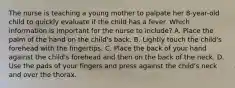 The nurse is teaching a young mother to palpate her 8-year-old child to quickly evaluate if the child has a fever. Which information is important for the nurse to include? A. Place the palm of the hand on the child's back. B. Lightly touch the child's forehead with the fingertips. C. Place the back of your hand against the child's forehead and then on the back of the neck. D. Use the pads of your fingers and press against the child's neck and over the thorax.