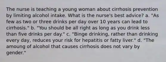 The nurse is teaching a young woman about cirrhosis prevention by limiting alcohol intake. What is the nurse's best advice? a. "As few as two or three drinks per day over 10 years can lead to cirrhosis." b. "You should be all right as long as you drink less than five drinks per day." c. "Binge drinking, rather than drinking every day, reduces your risk for hepatitis or fatty liver." d. "The amoung of alcohol that causes cirrhosis does not vary by gender."