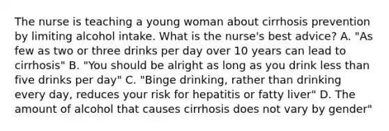 The nurse is teaching a young woman about cirrhosis prevention by limiting alcohol intake. What is the nurse's best advice? A. "As few as two or three drinks per day over 10 years can lead to cirrhosis" B. "You should be alright as long as you drink less than five drinks per day" C. "Binge drinking, rather than drinking every day, reduces your risk for hepatitis or fatty liver" D. The amount of alcohol that causes cirrhosis does not vary by gender"