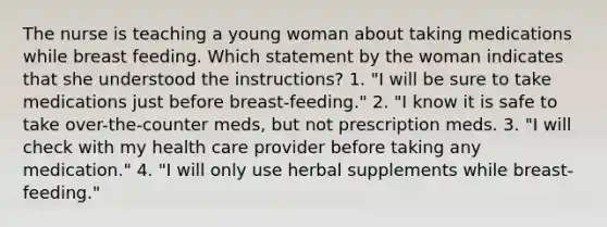 The nurse is teaching a young woman about taking medications while breast feeding. Which statement by the woman indicates that she understood the instructions? 1. "I will be sure to take medications just before breast-feeding." 2. "I know it is safe to take over-the-counter meds, but not prescription meds. 3. "I will check with my health care provider before taking any medication." 4. "I will only use herbal supplements while breast-feeding."