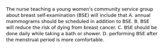 The nurse teaching a young women's community service group about breast self-examination (BSE) will include that A. annual mammograms should be scheduled in addition to BSE. B. BSE will reduce the risk of dying from breast cancer. C. BSE should be done daily while taking a bath or shower. D. performing BSE after the menstrual period is more comfortable.