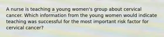 A nurse is teaching a young women's group about cervical cancer. Which information from the young women would indicate teaching was successful for the most important risk factor for cervical cancer?