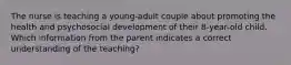 The nurse is teaching a young-adult couple about promoting the health and psychosocial development of their 8-year-old child. Which information from the parent indicates a correct understanding of the teaching?