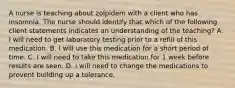 A nurse is teaching about zolpidem with a client who has insomnia. The nurse should identify that which of the following client statements indicates an understanding of the teaching? A. I will need to get laboratory testing prior to a refill of this medication. B. I will use this medication for a short period of time. C. I will need to take this medication for 1 week before results are seen. D. I will need to change the medications to prevent building up a tolerance.