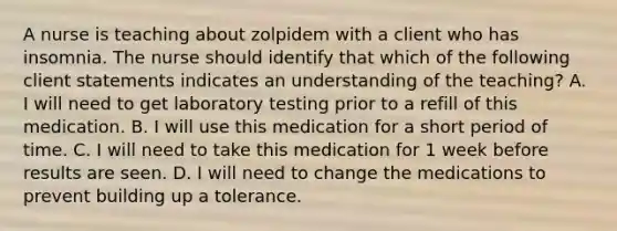 A nurse is teaching about zolpidem with a client who has insomnia. The nurse should identify that which of the following client statements indicates an understanding of the teaching? A. I will need to get laboratory testing prior to a refill of this medication. B. I will use this medication for a short period of time. C. I will need to take this medication for 1 week before results are seen. D. I will need to change the medications to prevent building up a tolerance.