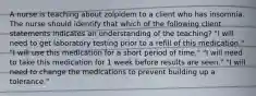 A nurse is teaching about zolpidem to a client who has insomnia. The nurse should identify that which of the following client statements indicates an understanding of the teaching? "I will need to get laboratory testing prior to a refill of this medication." "I will use this medication for a short period of time." "I will need to take this medication for 1 week before results are seen." "I will need to change the medications to prevent building up a tolerance."