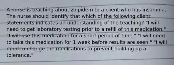 A nurse is teaching about zolpidem to a client who has insomnia. The nurse should identify that which of the following client statements indicates an understanding of the teaching? "I will need to get laboratory testing prior to a refill of this medication." "I will use this medication for a short period of time." "I will need to take this medication for 1 week before results are seen." "I will need to change the medications to prevent building up a tolerance."