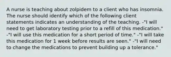 A nurse is teaching about zolpidem to a client who has insomnia. The nurse should identify which of the following client statements indicates an understanding of the teaching. -"I will need to get laboratory testing prior to a refill of this medication." -"I will use this medication for a short period of time." -"I will take this medication for 1 week before results are seen." -"I will need to change the medications to prevent building up a tolerance."