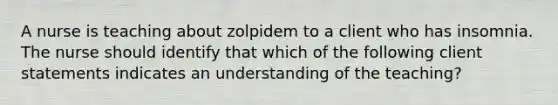 A nurse is teaching about zolpidem to a client who has insomnia. The nurse should identify that which of the following client statements indicates an understanding of the teaching?