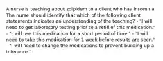 A nurse is teaching about zolpidem to a client who has insomnia. The nurse should identify that which of the following client statements indicates an understanding of the teaching? - "I will need to get laboratory testing prior to a refill of this medication." - "I will use this medication for a short period of time." - "I will need to take this medication for 1 week before results are seen." - "I will need to change the medications to prevent building up a tolerance."