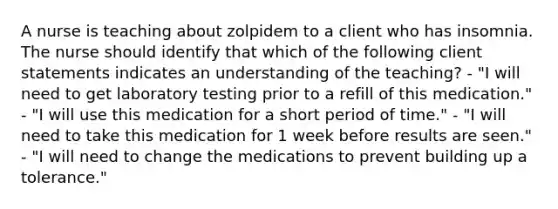 A nurse is teaching about zolpidem to a client who has insomnia. The nurse should identify that which of the following client statements indicates an understanding of the teaching? - "I will need to get laboratory testing prior to a refill of this medication." - "I will use this medication for a short period of time." - "I will need to take this medication for 1 week before results are seen." - "I will need to change the medications to prevent building up a tolerance."