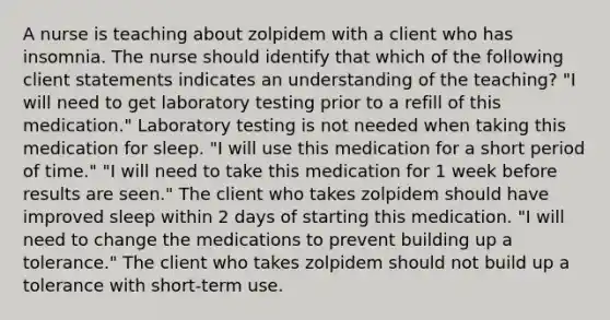 A nurse is teaching about zolpidem with a client who has insomnia. The nurse should identify that which of the following client statements indicates an understanding of the teaching? "I will need to get laboratory testing prior to a refill of this medication." Laboratory testing is not needed when taking this medication for sleep. "I will use this medication for a short period of time." "I will need to take this medication for 1 week before results are seen." The client who takes zolpidem should have improved sleep within 2 days of starting this medication. "I will need to change the medications to prevent building up a tolerance." The client who takes zolpidem should not build up a tolerance with short-term use.