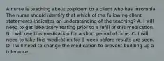 A nurse is teaching about zolpidem to a client who has insomnia. The nurse should identify that which of the following client statements indicates an understanding of the teaching? A. I will need to get laboratory testing prior to a refill of this medication. B. I will use this medication for a short period of time. C. I will need to take this medication for 1 week before results are seen. D. I will need to change the medication to prevent building up a tolerance.