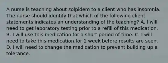 A nurse is teaching about zolpidem to a client who has insomnia. The nurse should identify that which of the following client statements indicates an understanding of the teaching? A. I will need to get laboratory testing prior to a refill of this medication. B. I will use this medication for a short period of time. C. I will need to take this medication for 1 week before results are seen. D. I will need to change the medication to prevent building up a tolerance.