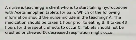 A nurse is teachingg a client who is to start taking hydrocodone with Acetaminophen tablets for pain. Which of the following information should the nurse include in the teaching? A. The medication should be taken 1 hour prior to eating B. It takes 48 hours for therapeutic effects to occur C. Tablets should not be crushed or chewed D. decreased respiration might occur