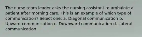 The nurse team leader asks the nursing assistant to ambulate a patient after morning care. This is an example of which type of communication? Select one: a. Diagonal communication b. Upward communication c. Downward communication d. Lateral communication