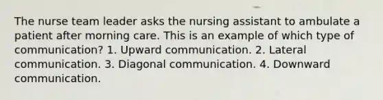 The nurse team leader asks the nursing assistant to ambulate a patient after morning care. This is an example of which type of communication? 1. Upward communication. 2. Lateral communication. 3. Diagonal communication. 4. Downward communication.