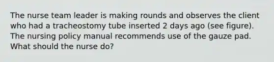 The nurse team leader is making rounds and observes the client who had a tracheostomy tube inserted 2 days ago (see figure). The nursing policy manual recommends use of the gauze pad. What should the nurse do?