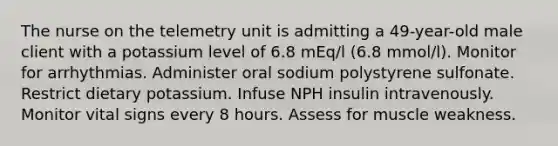 The nurse on the telemetry unit is admitting a 49-year-old male client with a potassium level of 6.8 mEq/l (6.8 mmol/l). Monitor for arrhythmias. Administer oral sodium polystyrene sulfonate. Restrict dietary potassium. Infuse NPH insulin intravenously. Monitor vital signs every 8 hours. Assess for muscle weakness.