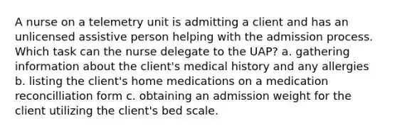 A nurse on a telemetry unit is admitting a client and has an unlicensed assistive person helping with the admission process. Which task can the nurse delegate to the UAP? a. gathering information about the client's medical history and any allergies b. listing the client's home medications on a medication reconcilliation form c. obtaining an admission weight for the client utilizing the client's bed scale.