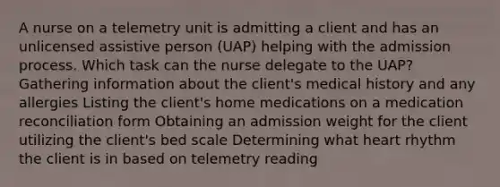 A nurse on a telemetry unit is admitting a client and has an unlicensed assistive person (UAP) helping with the admission process. Which task can the nurse delegate to the UAP? Gathering information about the client's medical history and any allergies Listing the client's home medications on a medication reconciliation form Obtaining an admission weight for the client utilizing the client's bed scale Determining what heart rhythm the client is in based on telemetry reading