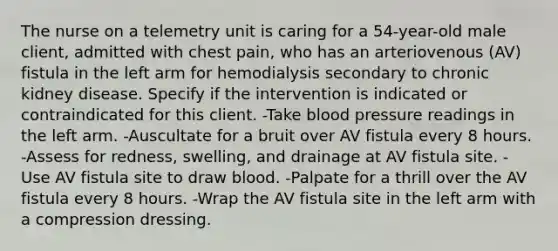 The nurse on a telemetry unit is caring for a 54-year-old male client, admitted with chest pain, who has an arteriovenous (AV) fistula in the left arm for hemodialysis secondary to chronic kidney disease. Specify if the intervention is indicated or contraindicated for this client. -Take blood pressure readings in the left arm. -Auscultate for a bruit over AV fistula every 8 hours. -Assess for redness, swelling, and drainage at AV fistula site. -Use AV fistula site to draw blood. -Palpate for a thrill over the AV fistula every 8 hours. -Wrap the AV fistula site in the left arm with a compression dressing.