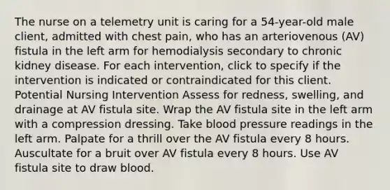 The nurse on a telemetry unit is caring for a 54-year-old male client, admitted with chest pain, who has an arteriovenous (AV) fistula in the left arm for hemodialysis secondary to chronic kidney disease. For each intervention, click to specify if the intervention is indicated or contraindicated for this client. Potential Nursing Intervention Assess for redness, swelling, and drainage at AV fistula site. Wrap the AV fistula site in the left arm with a compression dressing. Take blood pressure readings in the left arm. Palpate for a thrill over the AV fistula every 8 hours. Auscultate for a bruit over AV fistula every 8 hours. Use AV fistula site to draw blood.