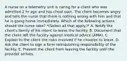 A nurse on a telemetry unit is caring for a client who was admitted 2 hr ago and has chest pain. The client becomes angry and tells the nurse that there is nothing wrong with him and that he is going home immediately. Which of the following actions should the nurse take? *(Select all that apply.)* A. Notify the client's family of his intent to leave the facility. B. Document that the client left the facility against medical advice (AMA). C. Explain to the client the risks involved if he chooses to leave. D. Ask the client to sign a form relinquishing responsibility of the facility. E. Prevent the client from leaving the facility until the provider arrives.