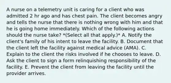 A nurse on a telemetry unit is caring for a client who was admitted 2 hr ago and has chest pain. The client becomes angry and tells the nurse that there is nothing wrong with him and that he is going home immediately. Which of the following actions should the nurse take? *(Select all that apply.)* A. Notify the client's family of his intent to leave the facility. B. Document that the client left the facility against medical advice (AMA). C. Explain to the client the risks involved if he chooses to leave. D. Ask the client to sign a form relinquishing responsibility of the facility. E. Prevent the client from leaving the facility until the provider arrives.