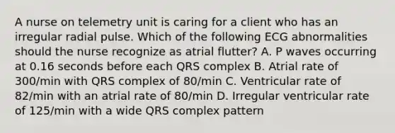 A nurse on telemetry unit is caring for a client who has an irregular radial pulse. Which of the following ECG abnormalities should the nurse recognize as atrial flutter? A. P waves occurring at 0.16 seconds before each QRS complex B. Atrial rate of 300/min with QRS complex of 80/min C. Ventricular rate of 82/min with an atrial rate of 80/min D. Irregular ventricular rate of 125/min with a wide QRS complex pattern