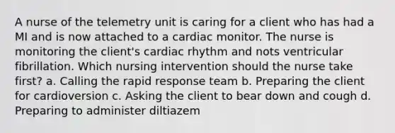 A nurse of the telemetry unit is caring for a client who has had a MI and is now attached to a cardiac monitor. The nurse is monitoring the client's cardiac rhythm and nots ventricular fibrillation. Which nursing intervention should the nurse take first? a. Calling the rapid response team b. Preparing the client for cardioversion c. Asking the client to bear down and cough d. Preparing to administer diltiazem